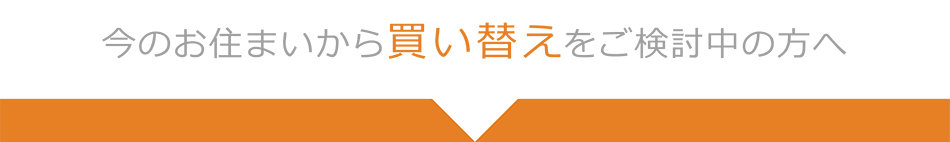 今のお住まいから買い替えをご検討中の方へ
