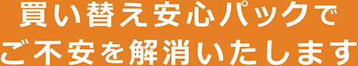 買い替え安心パックでご不安を解消いたします